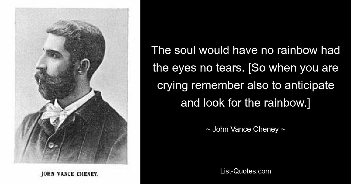 The soul would have no rainbow had the eyes no tears. [So when you are crying remember also to anticipate and look for the rainbow.] — © John Vance Cheney