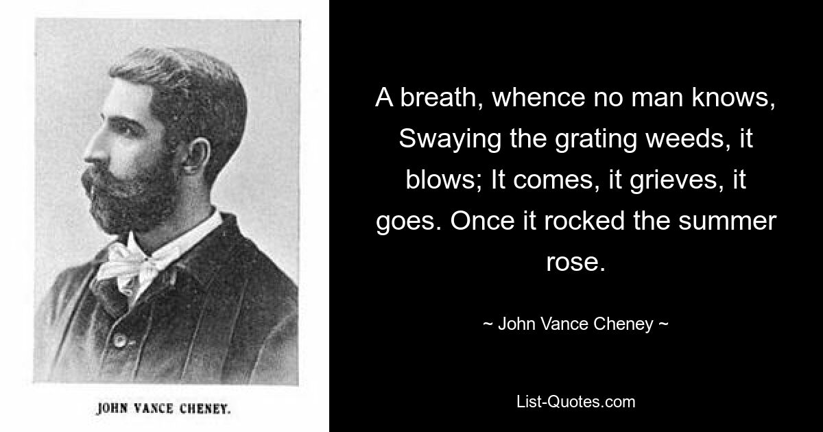 A breath, whence no man knows, Swaying the grating weeds, it blows; It comes, it grieves, it goes. Once it rocked the summer rose. — © John Vance Cheney