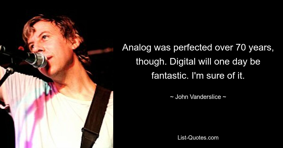 Analog was perfected over 70 years, though. Digital will one day be fantastic. I'm sure of it. — © John Vanderslice