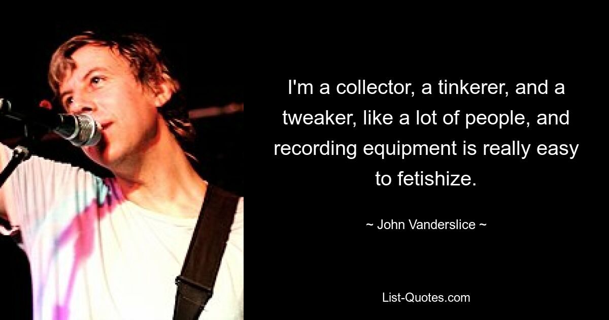 I'm a collector, a tinkerer, and a tweaker, like a lot of people, and recording equipment is really easy to fetishize. — © John Vanderslice