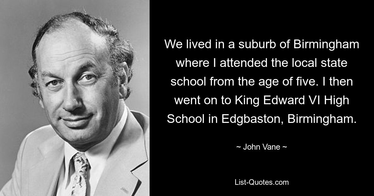 We lived in a suburb of Birmingham where I attended the local state school from the age of five. I then went on to King Edward VI High School in Edgbaston, Birmingham. — © John Vane