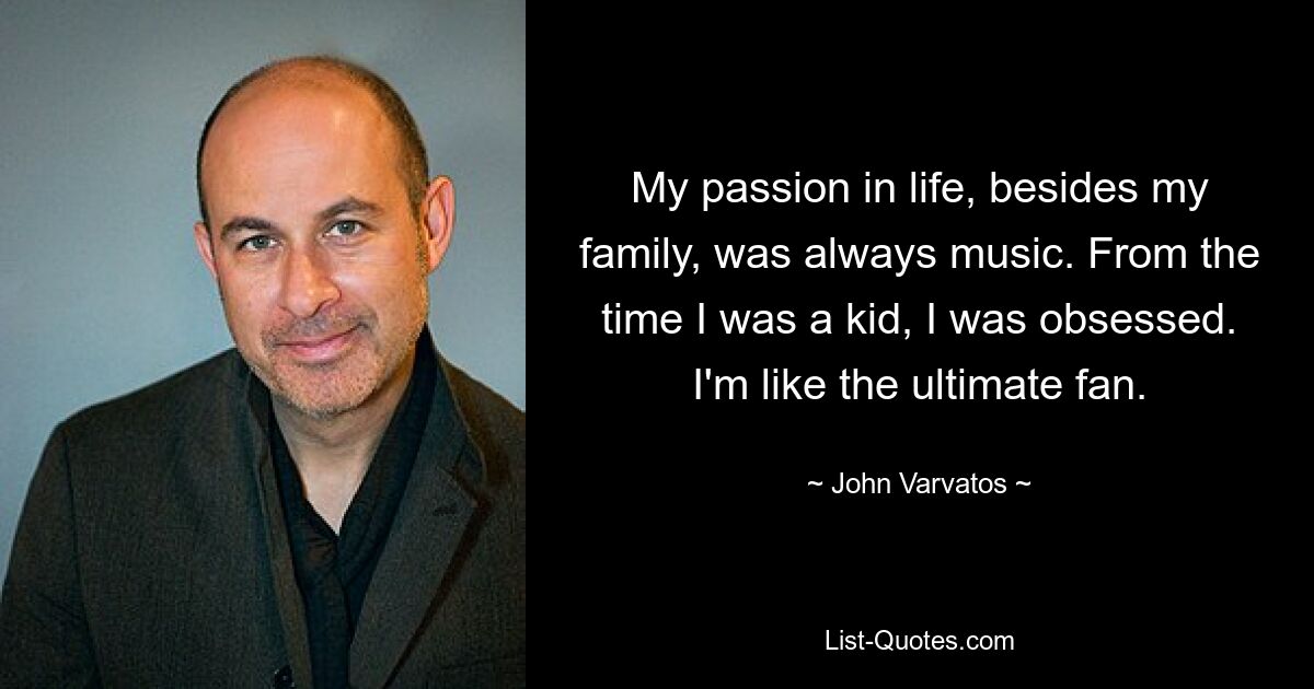 My passion in life, besides my family, was always music. From the time I was a kid, I was obsessed. I'm like the ultimate fan. — © John Varvatos