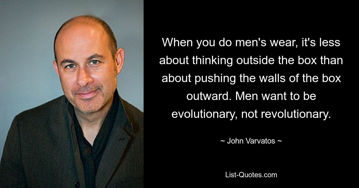 When you do men's wear, it's less about thinking outside the box than about pushing the walls of the box outward. Men want to be evolutionary, not revolutionary. — © John Varvatos