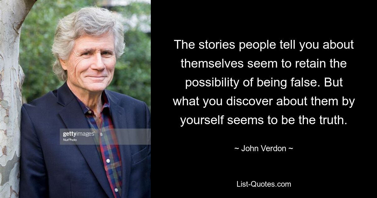 The stories people tell you about themselves seem to retain the possibility of being false. But what you discover about them by yourself seems to be the truth. — © John Verdon