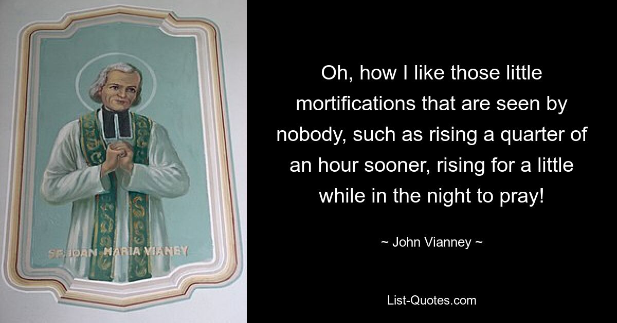 Oh, how I like those little mortifications that are seen by nobody, such as rising a quarter of an hour sooner, rising for a little while in the night to pray! — © John Vianney