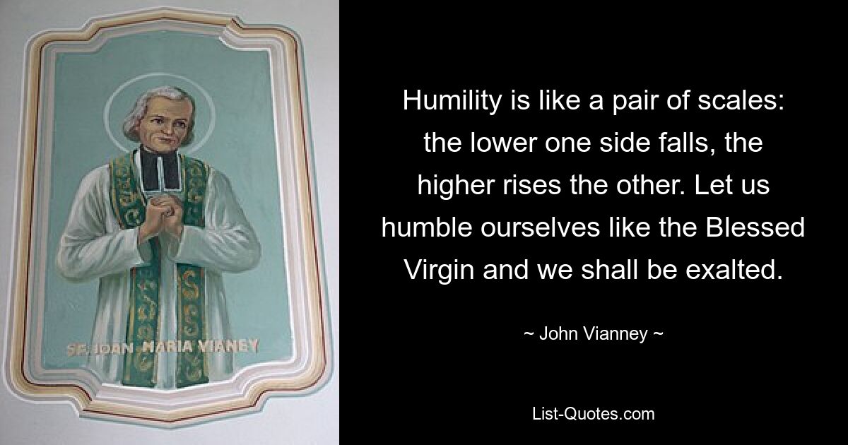 Humility is like a pair of scales: the lower one side falls, the higher rises the other. Let us humble ourselves like the Blessed Virgin and we shall be exalted. — © John Vianney