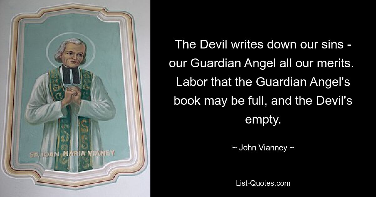 The Devil writes down our sins - our Guardian Angel all our merits.  Labor that the Guardian Angel's book may be full, and the Devil's empty. — © John Vianney