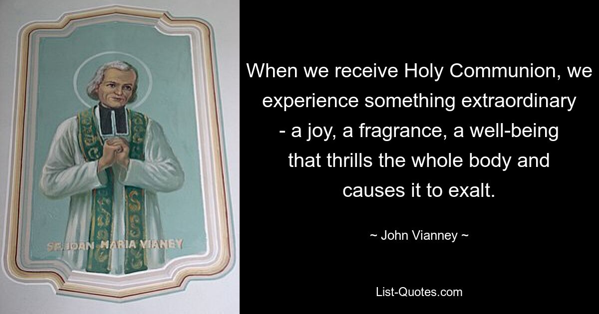 When we receive Holy Communion, we experience something extraordinary - a joy, a fragrance, a well-being that thrills the whole body and causes it to exalt. — © John Vianney