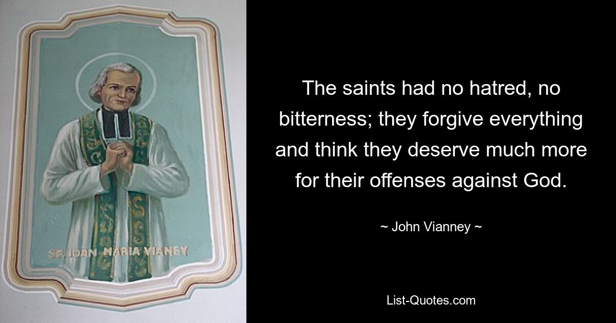 The saints had no hatred, no bitterness; they forgive everything and think they deserve much more for their offenses against God. — © John Vianney