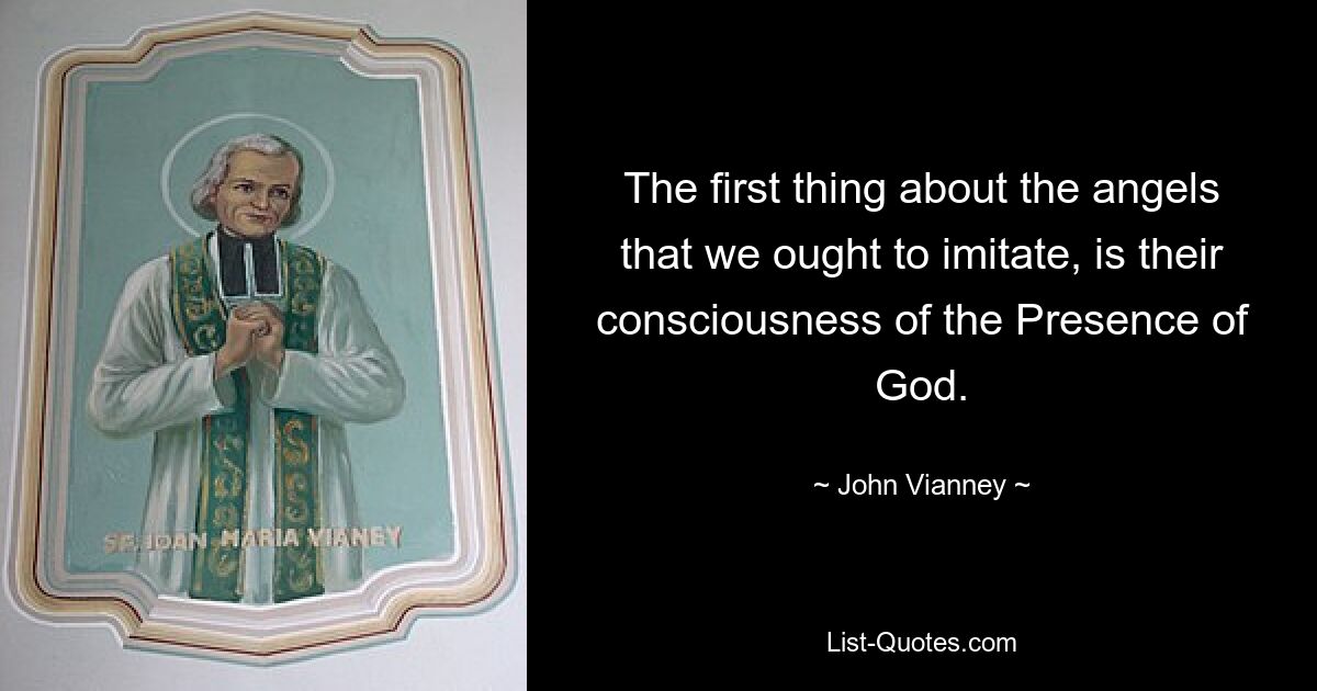 The first thing about the angels that we ought to imitate, is their consciousness of the Presence of God. — © John Vianney