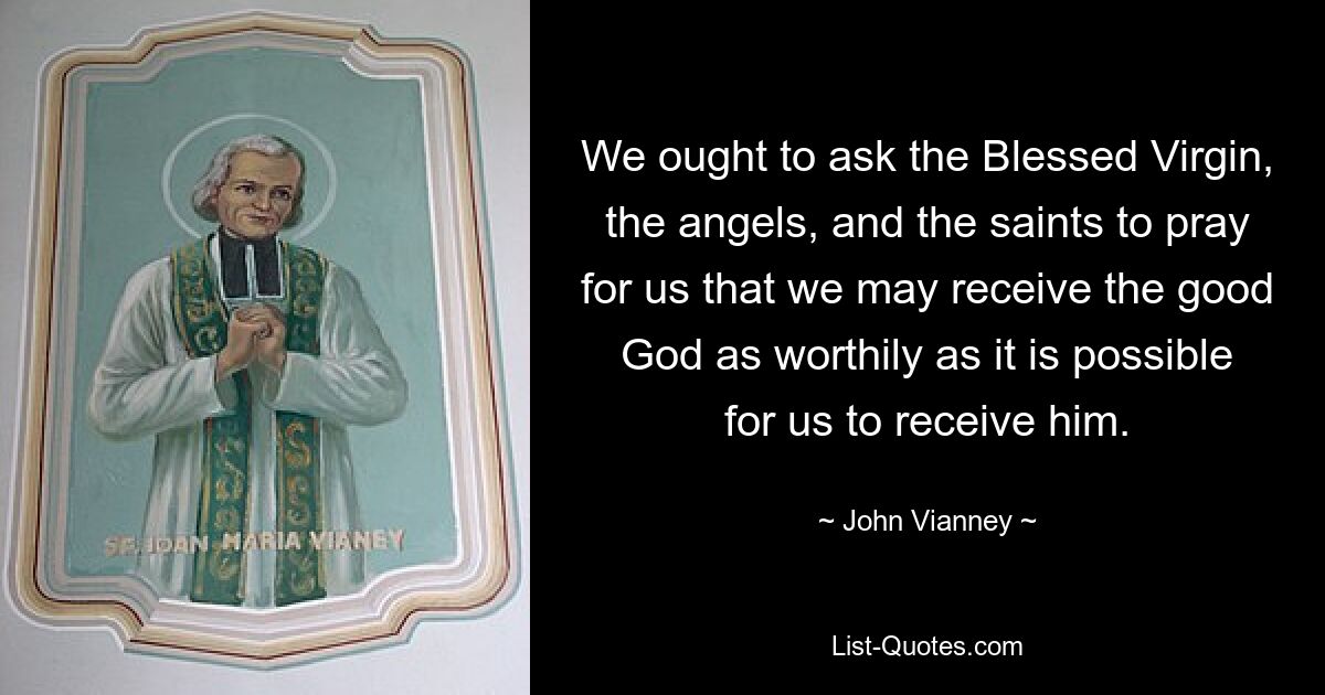 We ought to ask the Blessed Virgin, the angels, and the saints to pray for us that we may receive the good God as worthily as it is possible for us to receive him. — © John Vianney