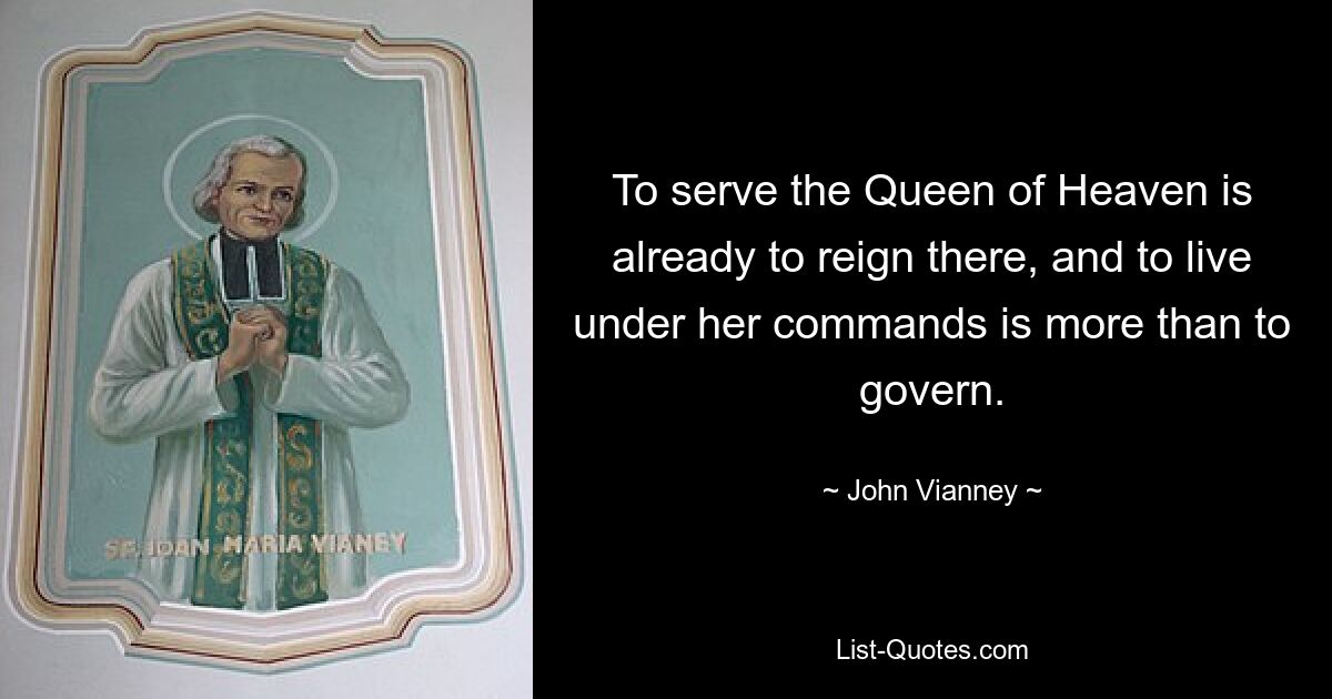 To serve the Queen of Heaven is already to reign there, and to live under her commands is more than to govern. — © John Vianney