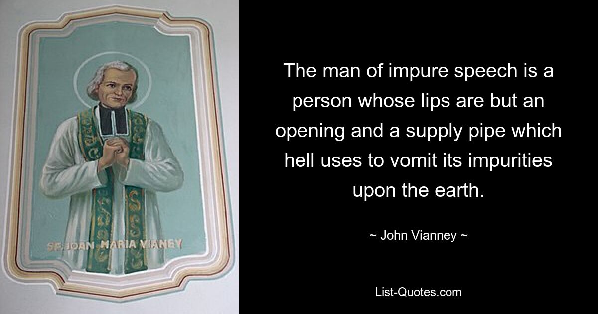 The man of impure speech is a person whose lips are but an opening and a supply pipe which hell uses to vomit its impurities upon the earth. — © John Vianney