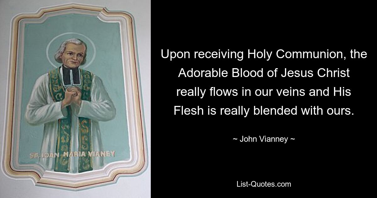 Upon receiving Holy Communion, the Adorable Blood of Jesus Christ really flows in our veins and His Flesh is really blended with ours. — © John Vianney