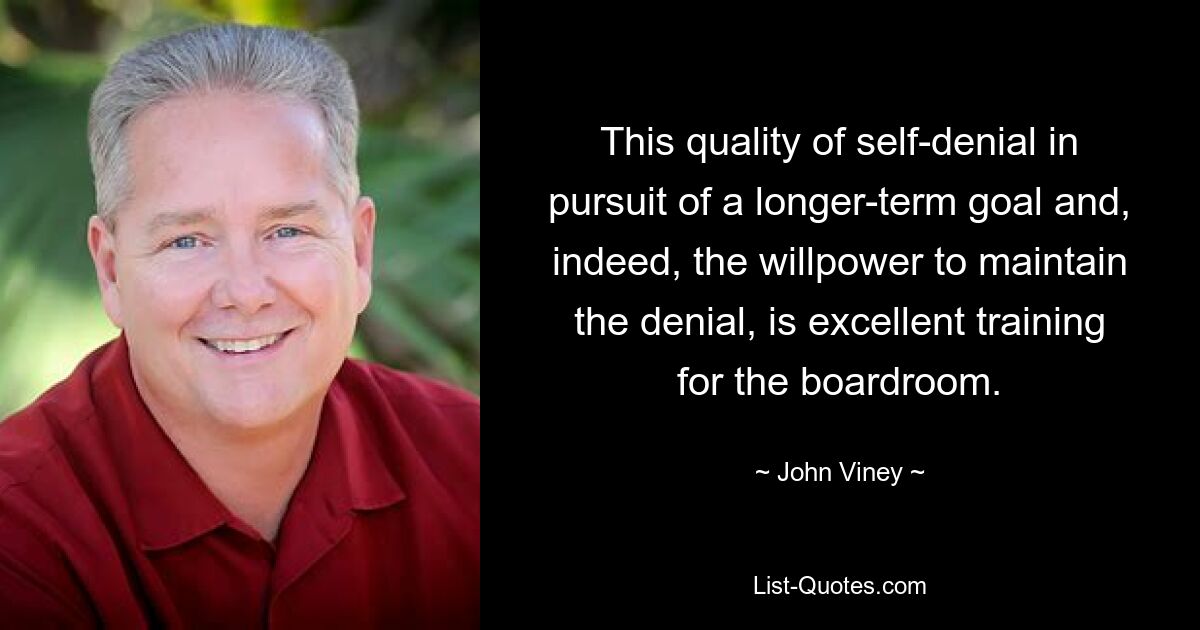 This quality of self-denial in pursuit of a longer-term goal and, indeed, the willpower to maintain the denial, is excellent training for the boardroom. — © John Viney