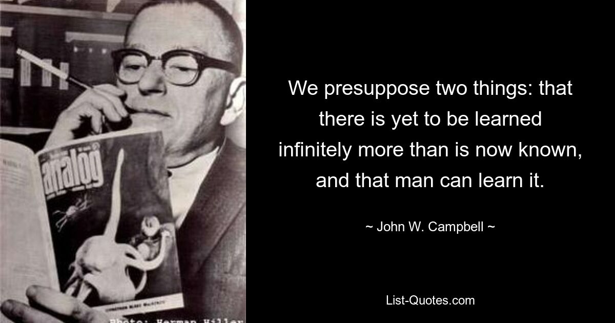 We presuppose two things: that there is yet to be learned infinitely more than is now known, and that man can learn it. — © John W. Campbell