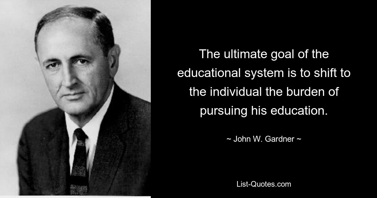 The ultimate goal of the educational system is to shift to the individual the burden of pursuing his education. — © John W. Gardner