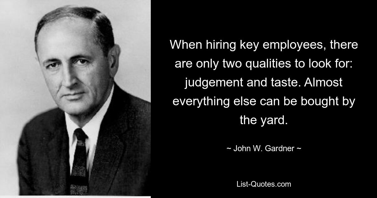 When hiring key employees, there are only two qualities to look for: judgement and taste. Almost everything else can be bought by the yard. — © John W. Gardner