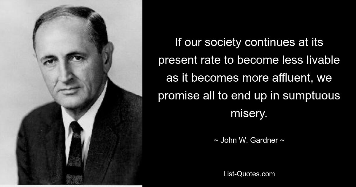 If our society continues at its present rate to become less livable as it becomes more affluent, we promise all to end up in sumptuous misery. — © John W. Gardner