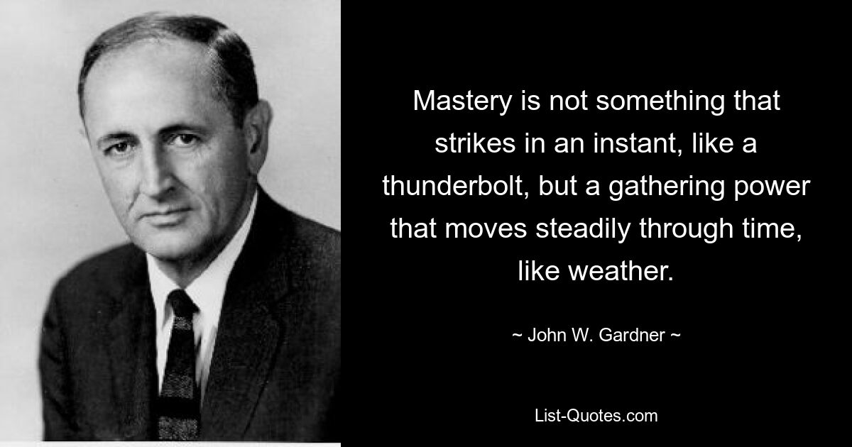 Mastery is not something that strikes in an instant, like a thunderbolt, but a gathering power that moves steadily through time, like weather. — © John W. Gardner