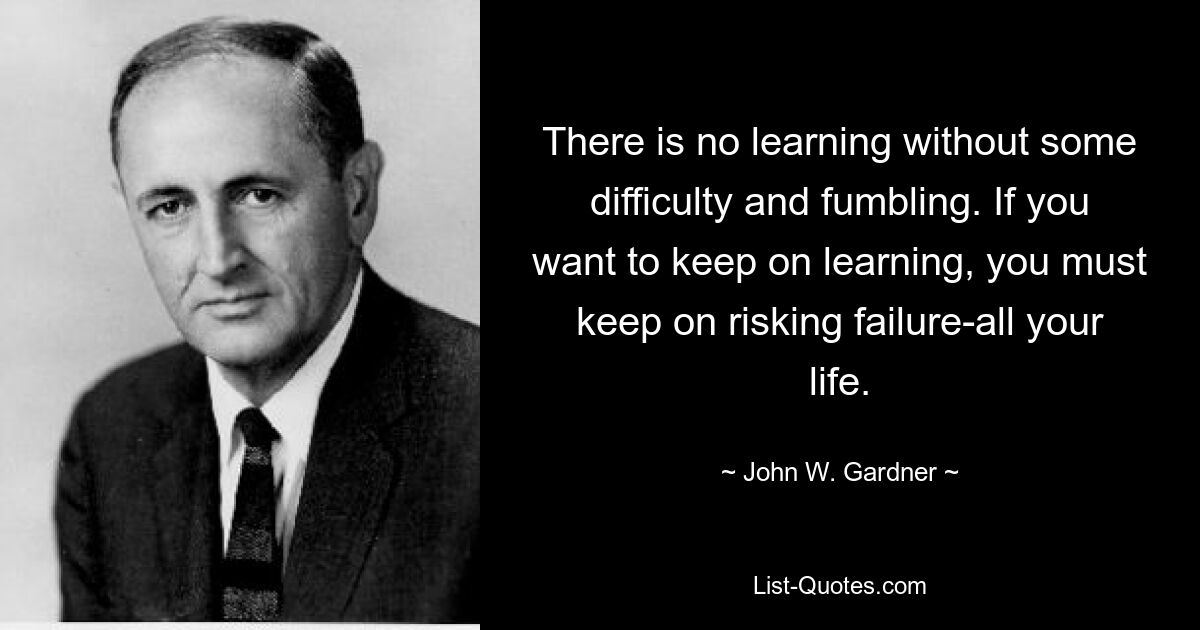 There is no learning without some difficulty and fumbling. If you want to keep on learning, you must keep on risking failure-all your life. — © John W. Gardner