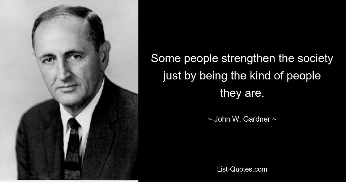 Some people strengthen the society just by being the kind of people they are. — © John W. Gardner