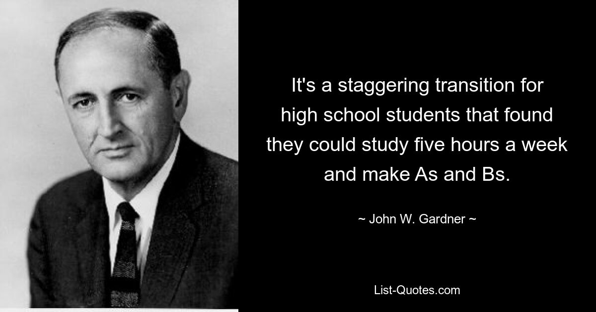 It's a staggering transition for high school students that found they could study five hours a week and make As and Bs. — © John W. Gardner