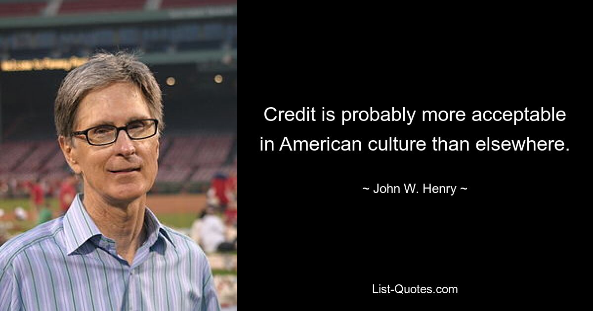 Credit is probably more acceptable in American culture than elsewhere. — © John W. Henry