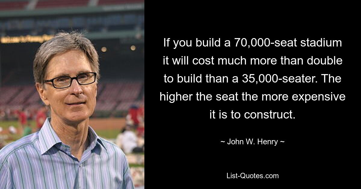 If you build a 70,000-seat stadium it will cost much more than double to build than a 35,000-seater. The higher the seat the more expensive it is to construct. — © John W. Henry