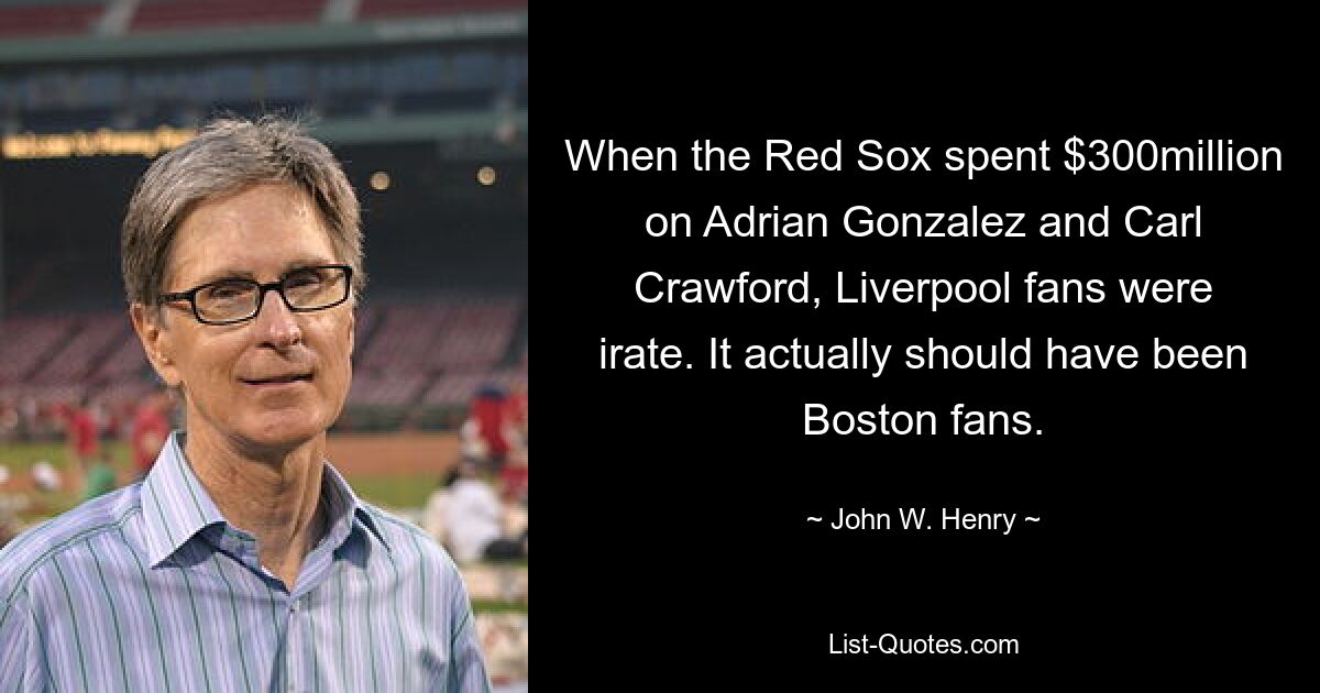 When the Red Sox spent $300million on Adrian Gonzalez and Carl Crawford, Liverpool fans were irate. It actually should have been Boston fans. — © John W. Henry