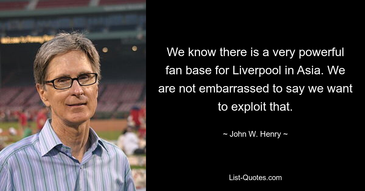 We know there is a very powerful fan base for Liverpool in Asia. We are not embarrassed to say we want to exploit that. — © John W. Henry