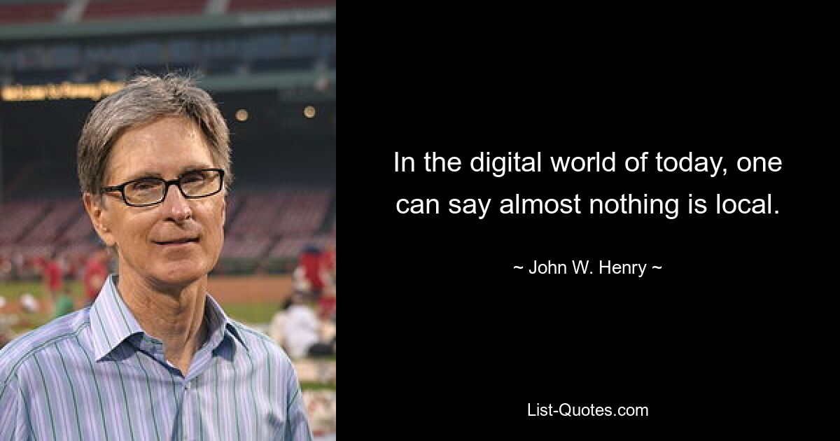 In the digital world of today, one can say almost nothing is local. — © John W. Henry