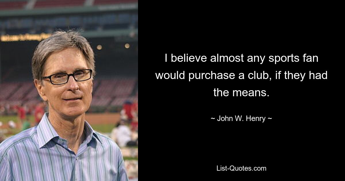 I believe almost any sports fan would purchase a club, if they had the means. — © John W. Henry