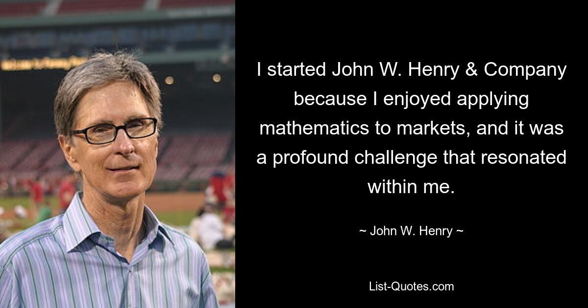 I started John W. Henry & Company because I enjoyed applying mathematics to markets, and it was a profound challenge that resonated within me. — © John W. Henry