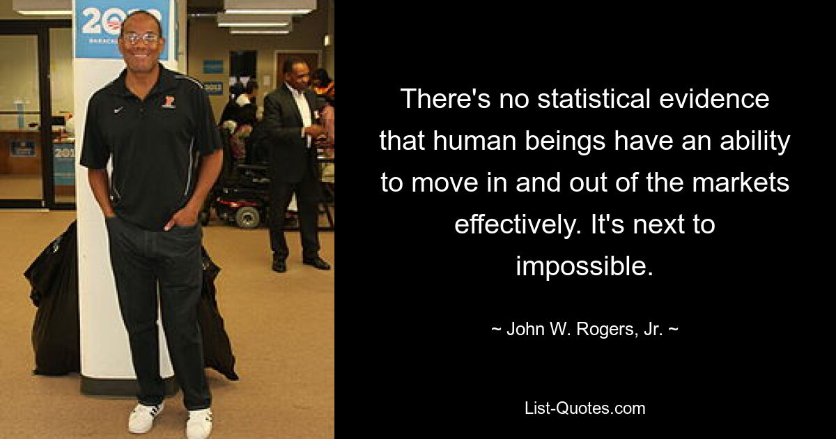 There's no statistical evidence that human beings have an ability to move in and out of the markets effectively. It's next to impossible. — © John W. Rogers, Jr.