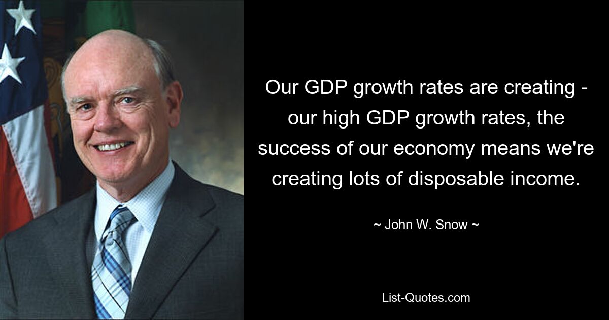 Our GDP growth rates are creating - our high GDP growth rates, the success of our economy means we're creating lots of disposable income. — © John W. Snow