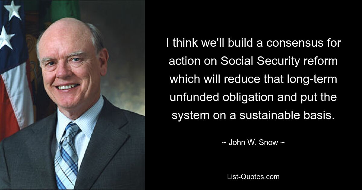 I think we'll build a consensus for action on Social Security reform which will reduce that long-term unfunded obligation and put the system on a sustainable basis. — © John W. Snow