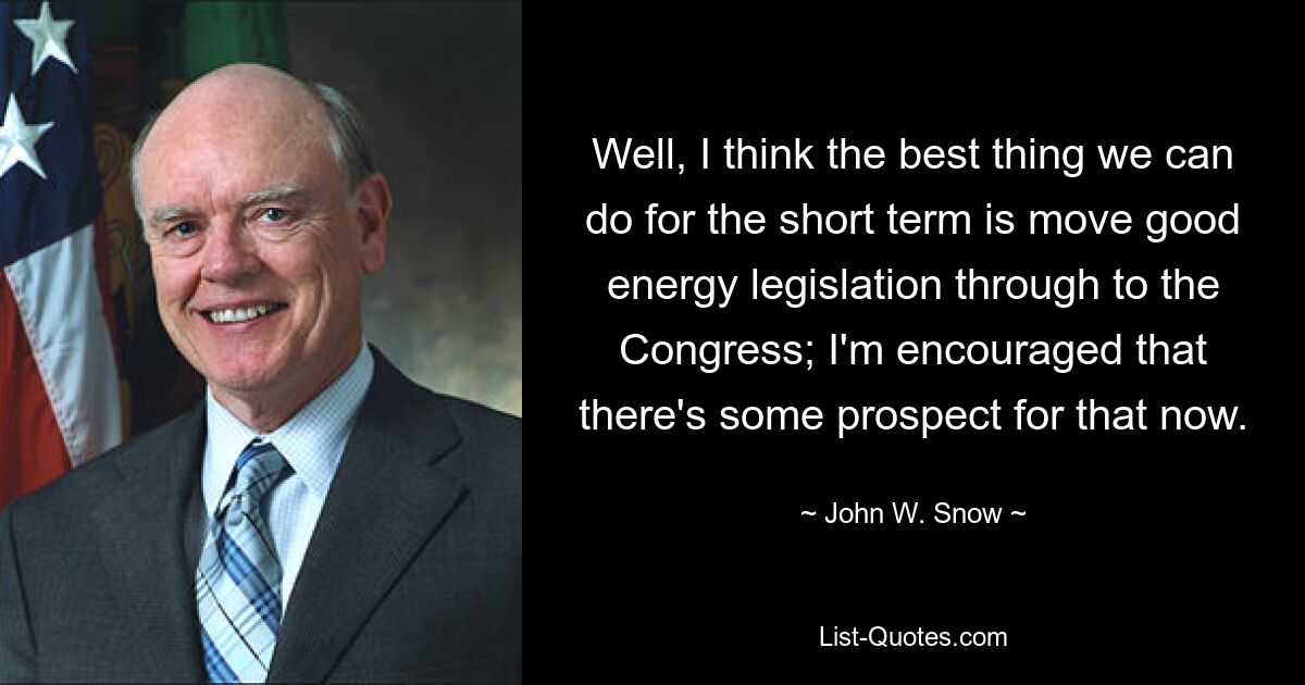 Well, I think the best thing we can do for the short term is move good energy legislation through to the Congress; I'm encouraged that there's some prospect for that now. — © John W. Snow