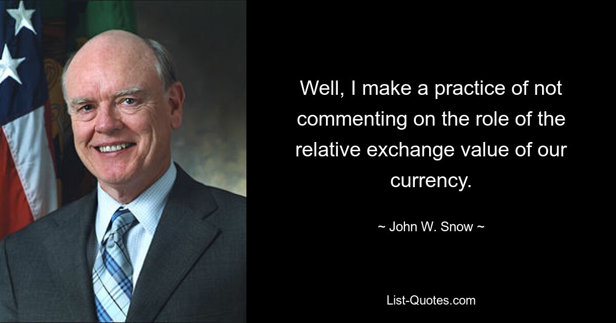 Well, I make a practice of not commenting on the role of the relative exchange value of our currency. — © John W. Snow