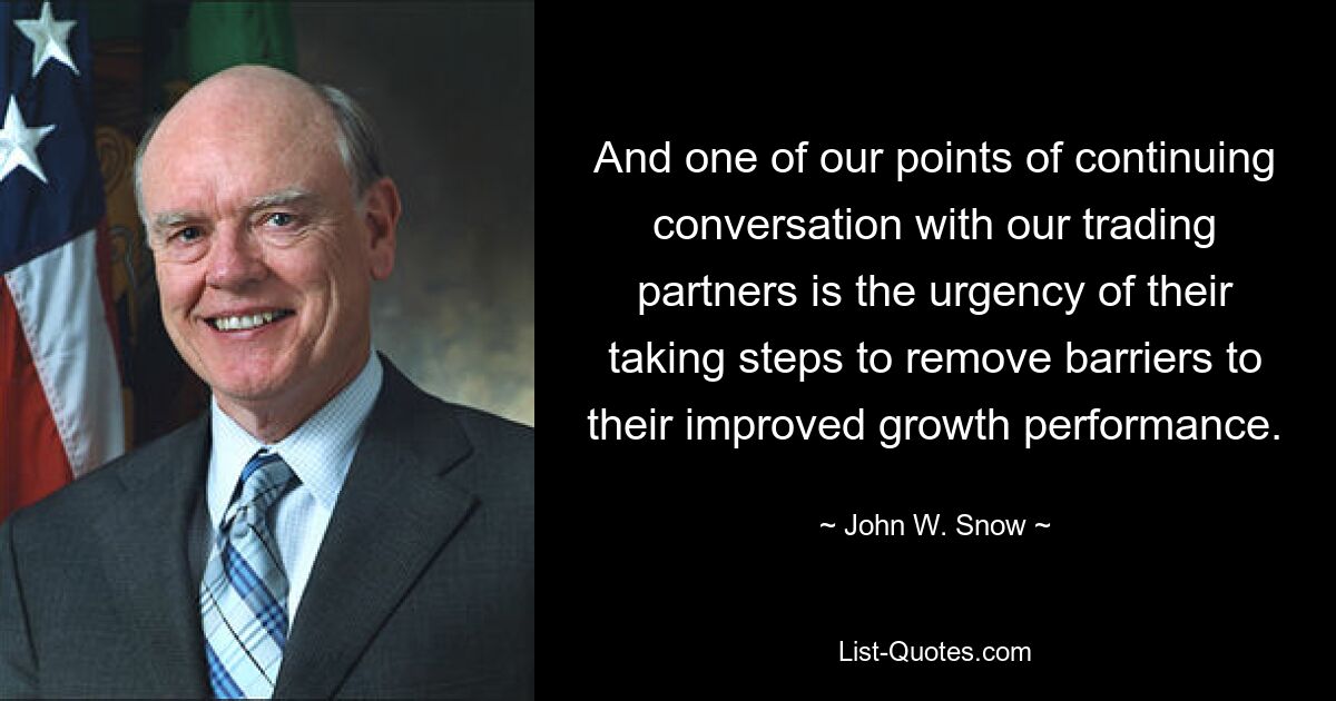 And one of our points of continuing conversation with our trading partners is the urgency of their taking steps to remove barriers to their improved growth performance. — © John W. Snow