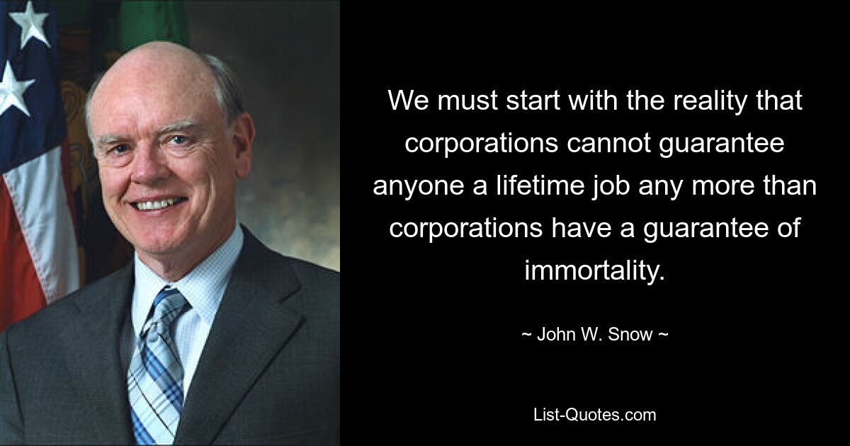 Wir müssen mit der Realität beginnen, dass Unternehmen niemandem einen lebenslangen Arbeitsplatz garantieren können, genauso wenig wie Unternehmen eine Garantie für Unsterblichkeit haben. — © John W. Snow 