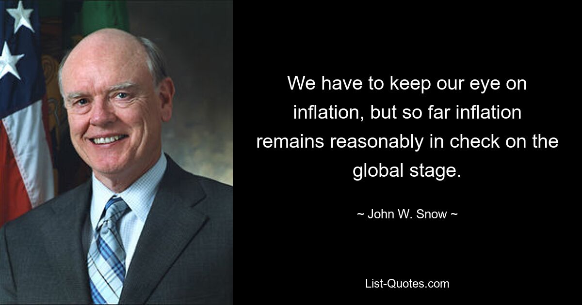 We have to keep our eye on inflation, but so far inflation remains reasonably in check on the global stage. — © John W. Snow