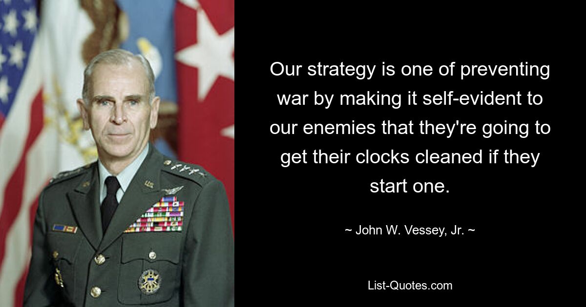 Our strategy is one of preventing war by making it self-evident to our enemies that they're going to get their clocks cleaned if they start one. — © John W. Vessey, Jr.