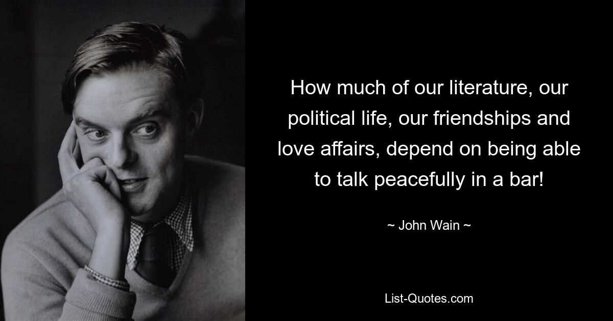 How much of our literature, our political life, our friendships and love affairs, depend on being able to talk peacefully in a bar! — © John Wain