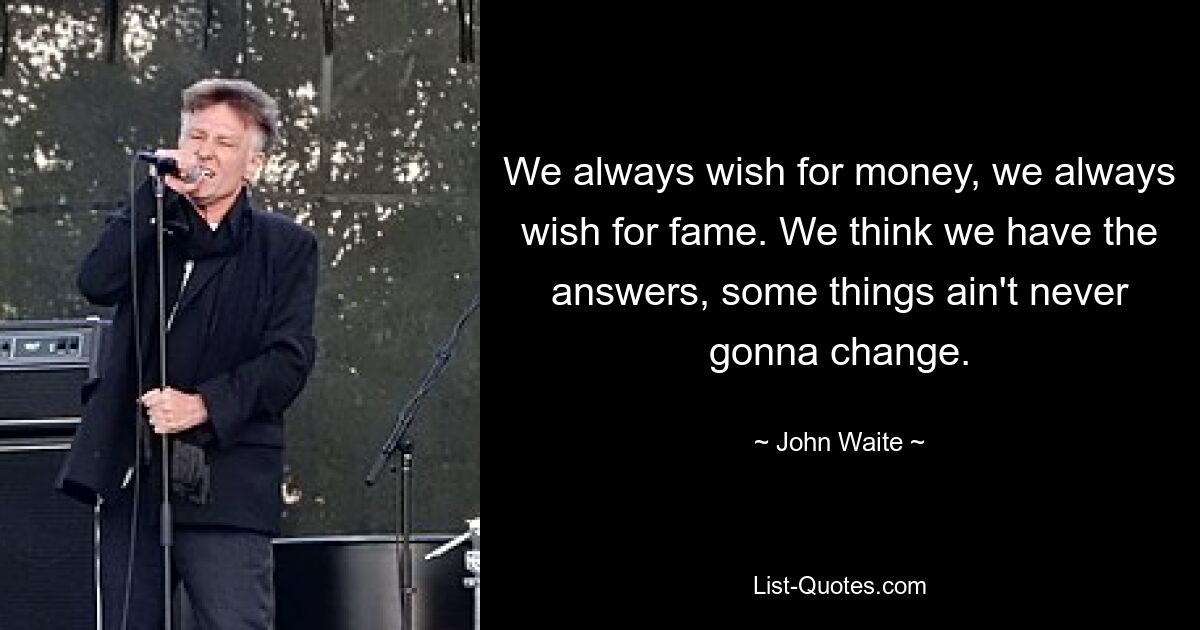 We always wish for money, we always wish for fame. We think we have the answers, some things ain't never gonna change. — © John Waite