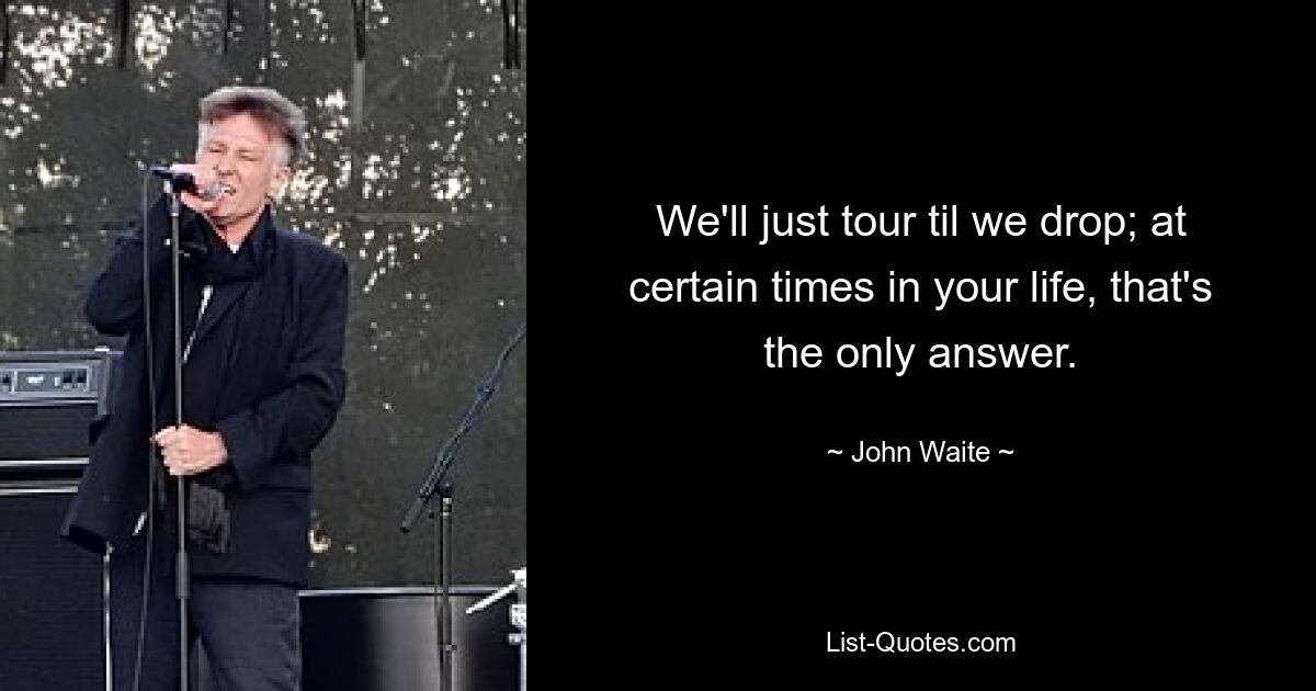 We'll just tour til we drop; at certain times in your life, that's the only answer. — © John Waite