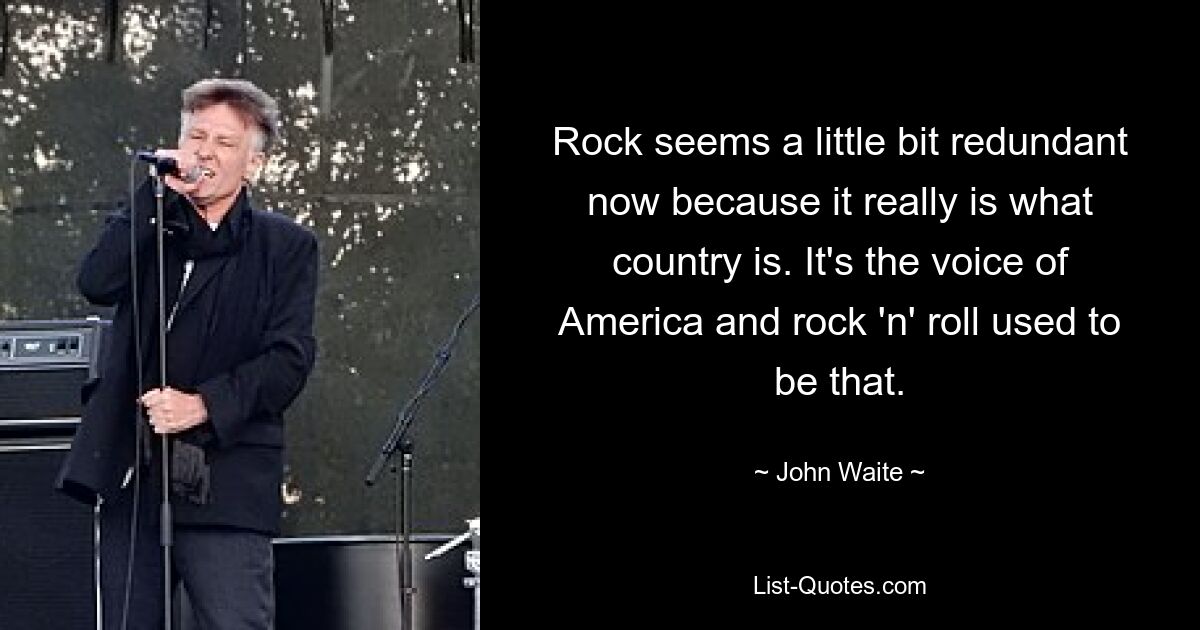 Rock seems a little bit redundant now because it really is what country is. It's the voice of America and rock 'n' roll used to be that. — © John Waite