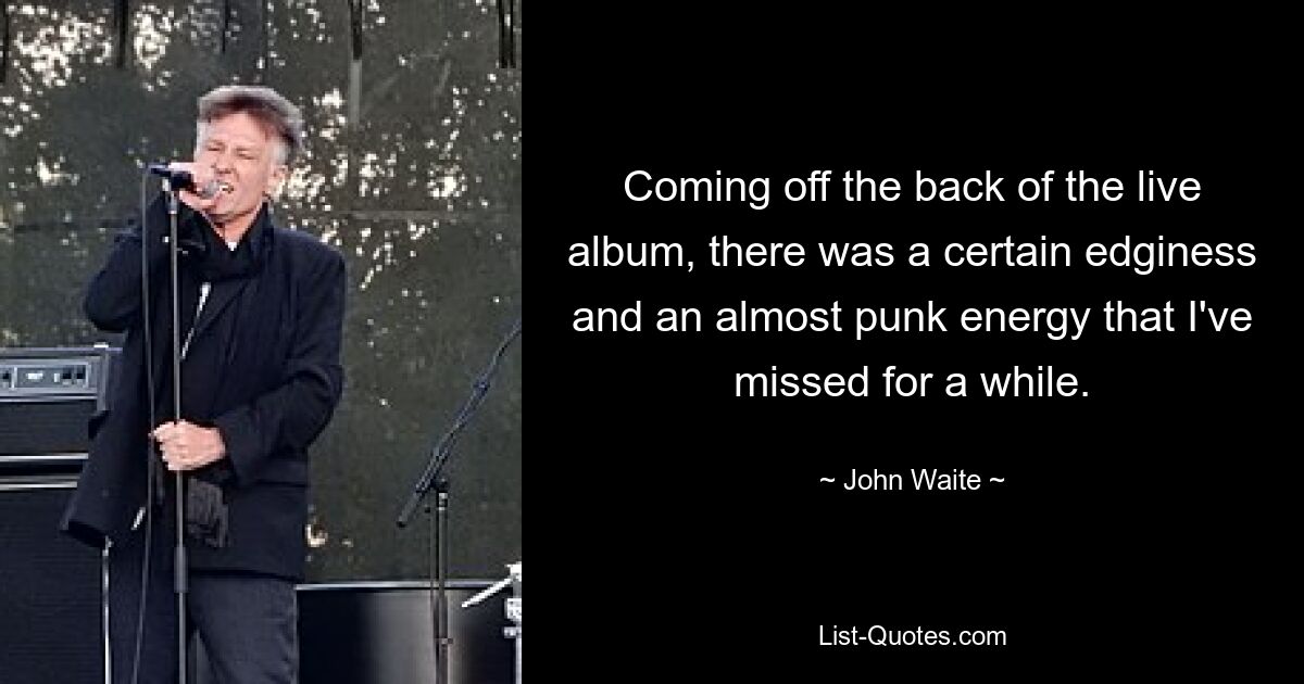 Coming off the back of the live album, there was a certain edginess and an almost punk energy that I've missed for a while. — © John Waite