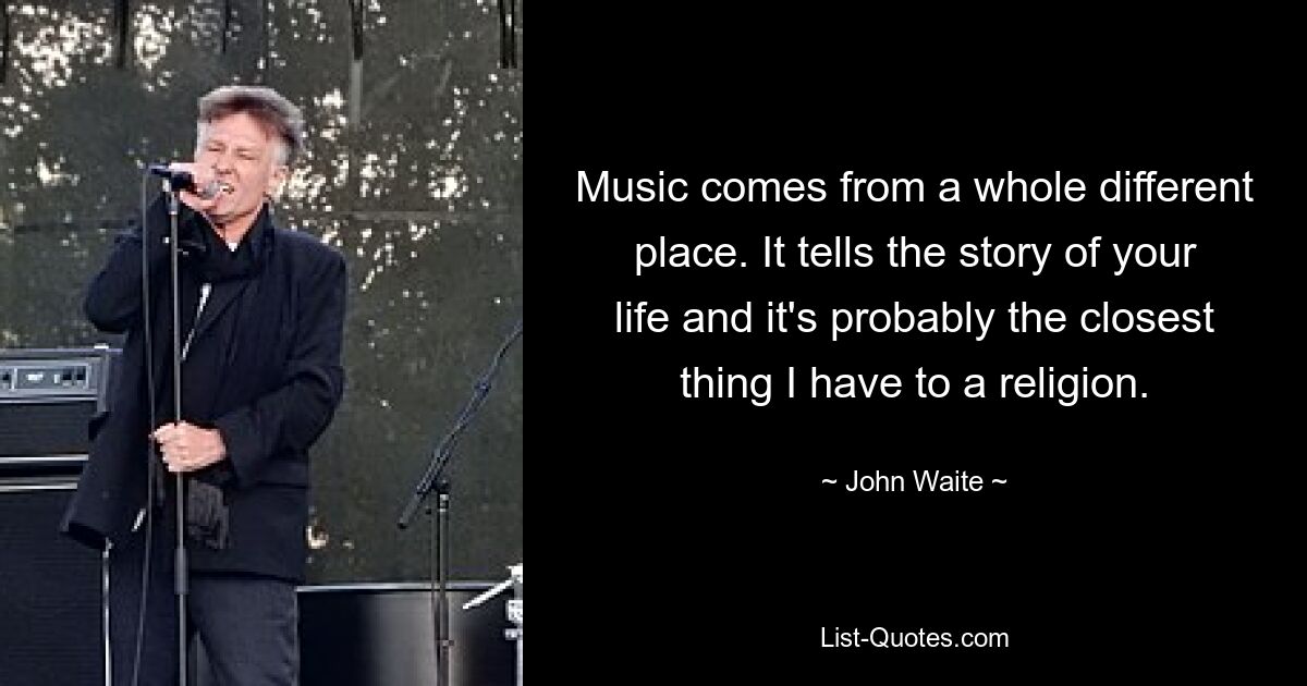 Music comes from a whole different place. It tells the story of your life and it's probably the closest thing I have to a religion. — © John Waite