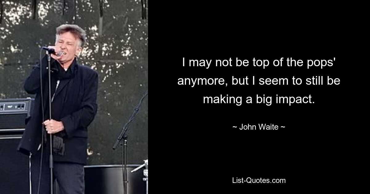 I may not be top of the pops' anymore, but I seem to still be making a big impact. — © John Waite